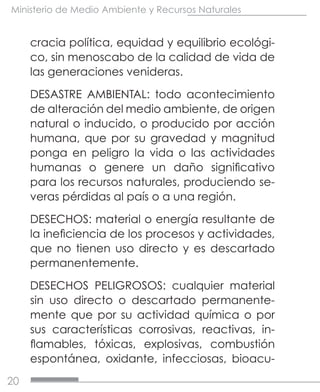 20
Ministerio de Medio Ambiente y Recursos Naturales
cracia política, equidad y equilibrio ecológi-
co, sin menoscabo de la calidad de vida de
las generaciones venideras.
DESASTRE AMBIENTAL: todo acontecimiento
de alteración del medio ambiente, de origen
natural o inducido, o producido por acción
humana, que por su gravedad y magnitud
ponga en peligro la vida o las actividades
humanas o genere un daño significativo
para los recursos naturales, produciendo se-
veras pérdidas al país o a una región.
DESECHOS: material o energía resultante de
la ineficiencia de los procesos y actividades,
que no tienen uso directo y es descartado
permanentemente.
DESECHOS PELIGROSOS: cualquier material
sin uso directo o descartado permanente-
mente que por su actividad química o por
sus características corrosivas, reactivas, in-
flamables, tóxicas, explosivas, combustión
espontánea, oxidante, infecciosas, bioacu-
 
