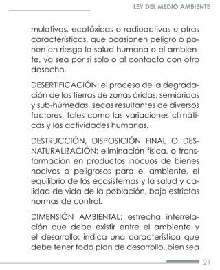 21
LEY DEL MEDIO AMBIENTE
mulativas, ecotóxicas o radioactivas u otras
características, que ocasionen peligro o po-
nen en riesgo la salud humana o el ambien-
te, ya sea por si solo o al contacto con otro
desecho.
DESERTIFICACIÓN: el proceso de la degrada-
ción de las tierras de zonas áridas, semiáridas
y sub-húmedas, secas resultantes de diversos
factores, tales como las variaciones climáti-
cas y las actividades humanas.
DESTRUCCIÓN, DISPOSICIÓN FINAL O DES-
NATURALIZACIÓN: eliminación física, o trans-
formación en productos inocuos de bienes
nocivos o peligrosos para el ambiente, el
equilibrio de los ecosistemas y la salud y ca-
lidad de vida de la población, bajo estrictas
normas de control.
DIMENSIÓN AMBIENTAL: estrecha interrela-
ción que debe existir entre el ambiente y
el desarrollo; indica una característica que
debe tener todo plan de desarrollo, bien sea
 
