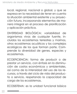 22
Ministerio de Medio Ambiente y Recursos Naturales
local, regional, nacional o global, y que se
expresa en la necesidad de tener en cuenta
la situación ambiental existente y su proyec-
ción futura, incorporando elementos de ma-
nera integral en el proceso de planificación
y aplicación práctica.
DIVERSIDAD BIOLÓGICA: variabilidad de
organismos vivos de cualquier fuente, in-
cluidos los ecosistemas terrestres y marinos,
otros ecosistemas acuáticos y los complejos
ecológicos de los que forman parte. Com-
prende la diversidad de genes, especies y
ecosistemas.
ECOEFICIENCIA: forma de producir o de
prestar un servicio, con énfasis en la disminu-
ción de costos económicos y ambientales,
así como de la intensidad del uso de los re-
cursos, a través del ciclo de vida del produc-
to o servicio, respetando la capacidad de
carga de los ecosistemas.
ECOSISTEMA: es la unidad funcional básica
 