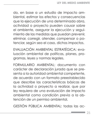 25
LEY DEL MEDIO AMBIENTE
do, en base a un estudio de impacto am-
biental, estimar los efectos y consecuencias
que la ejecución de una determinada obra,
actividad o proyecto pueden causar sobre
el ambiente, asegurar la ejecución y segui-
miento de las medidas que puedan prevenir,
eliminar, corregir, atender, compensar o po-
tenciar, según sea el caso, dichos impactos.
EVALUACIÓN AMBIENTAL ESTRATÉGICA: eva-
luación ambiental de políticas, planes, pro-
gramas, leyes y normas legales.
FORMULARIO AMBIENTAL: documento con
carácter de declaración jurada que se pre-
senta a la autoridad ambiental competente,
de acuerdo con un formato preestablecido
que describe las características básicas de
la actividad o proyecto a realizar, que por
ley requiera de una evaluación de impacto
ambiental como condición previa a la ob-
tención de un permiso ambiental.
GESTIÓN PÚBLICA AMBIENTAL: todas las ac-
 