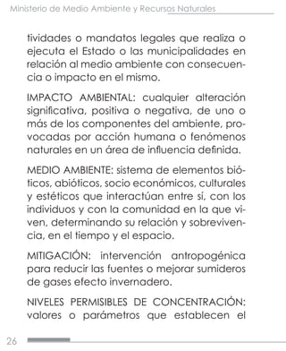 26
Ministerio de Medio Ambiente y Recursos Naturales
tividades o mandatos legales que realiza o
ejecuta el Estado o las municipalidades en
relación al medio ambiente con consecuen-
cia o impacto en el mismo.
IMPACTO AMBIENTAL: cualquier alteración
significativa, positiva o negativa, de uno o
más de los componentes del ambiente, pro-
vocadas por acción humana o fenómenos
naturales en un área de influencia definida.
MEDIO AMBIENTE: sistema de elementos bió-
ticos, abióticos, socio económicos, culturales
y estéticos que interactúan entre sí, con los
individuos y con la comunidad en la que vi-
ven, determinando su relación y sobreviven-
cia, en el tiempo y el espacio.
MITIGACIÓN: intervención antropogénica
para reducir las fuentes o mejorar sumideros
de gases efecto invernadero.
NIVELES PERMISIBLES DE CONCENTRACIÓN:
valores o parámetros que establecen el
 