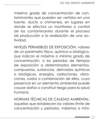 27
LEY DEL MEDIO AMBIENTE
máximo grado de concentración de con-
taminantes que pueden ser vertidos en una
fuente, ducto o chimenea, en lugares en
donde se efectúa un monitoreo o control
de los contaminantes durante el proceso
de producción o la realización de una ac-
tividad.
NIVELES PERMISIBLES DE EXPOSICIÓN: valores
de un parámetro físico, químico o biológico,
que indican el máximo o mínimo grado de
concentración, o los periodos de tiempos
de exposición a determinados elementos,
compuestos, sustancias, derivados químicos
o biológicos, energías, radiaciones, vibra-
ciones, ruidos o combinación de ellos, cuya
presencia en un elemento ambiental puede
causar daños o constituir riesgo para la salud
humana.
NORMAS TÉCNICAS DE CALIDAD AMBIENTAL:
aquellas que establecen los valores límite de
concentración y períodos, máximos o míni-
 