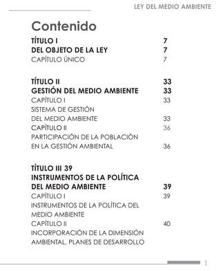 1
LEY DEL MEDIO AMBIENTE
Contenido
TÍTULO I				7
DEL OBJETO DE LA LEY		 7
CAPÍTULO ÚNICO			7
TÍTULO II				33
GESTIÓN DEL MEDIO AMBIENTE	 33
CAPÍTULO I			33
SISTEMA DE GESTIÓN
DEL MEDIO AMBIENTE		 33
CAPÍTULO II			36
PARTICIPACIÓN DE LA POBLACIÓN
EN LA GESTIÓN AMBIENTAL		 36
TÍTULO III	39
INSTRUMENTOS DE LA POLÍTICA
DEL MEDIO AMBIENTE		 39
CAPÍTULO I			39
INSTRUMENTOS DE LA POLÍTICA DEL
MEDIO AMBIENTE	
CAPÍTULO II			40
INCORPORACIÓN DE LA DIMENSIÓN
AMBIENTAL, PLANES DE DESARROLLO
 