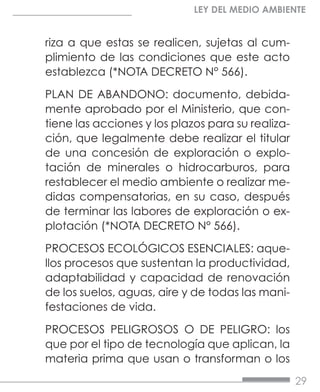 29
LEY DEL MEDIO AMBIENTE
riza a que estas se realicen, sujetas al cum-
plimiento de las condiciones que este acto
establezca (*NOTA DECRETO N° 566).
PLAN DE ABANDONO: documento, debida-
mente aprobado por el Ministerio, que con-
tiene las acciones y los plazos para su realiza-
ción, que legalmente debe realizar el titular
de una concesión de exploración o explo-
tación de minerales o hidrocarburos, para
restablecer el medio ambiente o realizar me-
didas compensatorias, en su caso, después
de terminar las labores de exploración o ex-
plotación (*NOTA DECRETO N° 566).
PROCESOS ECOLÓGICOS ESENCIALES: aque-
llos procesos que sustentan la productividad,
adaptabilidad y capacidad de renovación
de los suelos, aguas, aire y de todas las mani-
festaciones de vida.
PROCESOS PELIGROSOS O DE PELIGRO: los
que por el tipo de tecnología que aplican, la
materia prima que usan o transforman o los
 