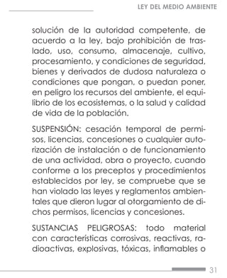 31
LEY DEL MEDIO AMBIENTE
solución de la autoridad competente, de
acuerdo a la ley, bajo prohibición de tras-
lado, uso, consumo, almacenaje, cultivo,
procesamiento, y condiciones de seguridad,
bienes y derivados de dudosa naturaleza o
condiciones que pongan, o puedan poner,
en peligro los recursos del ambiente, el equi-
librio de los ecosistemas, o la salud y calidad
de vida de la población.
SUSPENSIÓN: cesación temporal de permi-
sos, licencias, concesiones o cualquier auto-
rización de instalación o de funcionamiento
de una actividad, obra o proyecto, cuando
conforme a los preceptos y procedimientos
establecidos por ley, se compruebe que se
han violado las leyes y reglamentos ambien-
tales que dieron lugar al otorgamiento de di-
chos permisos, licencias y concesiones.
SUSTANCIAS PELIGROSAS: todo material
con características corrosivas, reactivas, ra-
dioactivas, explosivas, tóxicas, inflamables o
 