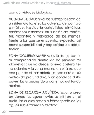 32
Ministerio de Medio Ambiente y Recursos Naturales
con actividades biológica.
VULNERABILIDAD: nivel de susceptibilidad de
un sistema a los efectos adversos del cambio
climático, incluido la variabilidad climática,
fenómenos extremos; en función del carác-
ter, magnitud y velocidad de los mismos,
frente a los que se encuentra expuesto, así
como su sensibilidad y capacidad de adap-
tación.
ZONA COSTERO-MARINA: es la franja coste-
ra comprendida dentro de los primeros 20
kilómetros que va desde la línea costera tie-
rra adentro y la zona marina en el área que
comprende al mar abierto, desde cero a 100
metros de profundidad, y en donde se distri-
buyen las especies de organismos del fondo
marino.
ZONA DE RECARGA ACUÍFERA: lugar o área
en donde las aguas lluvias se infiltran en el
suelo, las cuales pasan a formar parte de las
aguas subterráneas o freáticas.
 