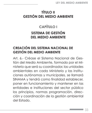 33
LEY DEL MEDIO AMBIENTE
TÍTULO II
GESTIÓN DEL MEDIO AMBIENTE
CAPÍTULO I
SISTEMA DE GESTIÓN
DEL MEDIO AMBIENTE
CREACIÓN DEL SISTEMA NACIONAL DE
GESTIÓN DEL MEDIO AMBIENTE
Art. 6.- Créase el Sistema Nacional de Ges-
tión del Medio Ambiente, formado por el Mi-
nisterio que será su coordinador, las unidades
ambientales en cada Ministerio y las institu-
ciones autónomas y municipales, se llamará
SINAMA y tendrá como finalidad establecer,
poner en funcionamiento y mantener en las
entidades e instituciones del sector público
los principios, normas programación, direc-
ción y coordinación de la gestión ambiental
del Estado.
 