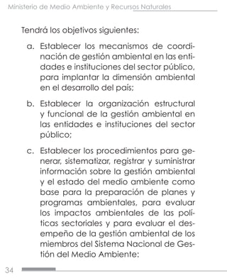 34
Ministerio de Medio Ambiente y Recursos Naturales
Tendrá los objetivos siguientes:
a.	 Establecer los mecanismos de coordi-
nación de gestión ambiental en las enti-
dades e instituciones del sector público,
para implantar la dimensión ambiental
en el desarrollo del país;
b.	 Establecer la organización estructural
y funcional de la gestión ambiental en
las entidades e instituciones del sector
público;
c.	 Establecer los procedimientos para ge-
nerar, sistematizar, registrar y suministrar
información sobre la gestión ambiental
y el estado del medio ambiente como
base para la preparación de planes y
programas ambientales, para evaluar
los impactos ambientales de las polí-
ticas sectoriales y para evaluar el des-
empeño de la gestión ambiental de los
miembros del Sistema Nacional de Ges-
tión del Medio Ambiente:
 