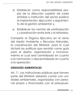 35
LEY DEL MEDIO AMBIENTE
d.	 Establecer como responsabilidad pro-
pia de la dirección superior de cada
entidad o institución del sector público
la implantación, ejecución y seguimien-
to de la gestión ambiental; y,
e.	 Establecer las normas de participación
y coordinación entre éste y el Ministerio.
Compete al Órgano Ejecutivo en el ramo
del Medio Ambiente y Recursos Naturales,
la coordinación del SINAMA, para lo cual
dictará las políticas que servirán como guía
para el diseño, organización y funciona-
miento el cual será centralizado en cuanto
a la normación y descentralizado en cuanto
a la operación.
UNIDADES AMBIENTALES
Art. 7.- Las instituciones públicas que formen
parte del SINAMA deberán contar con uni-
dades ambientales, organizadas con perso-
nal propio y financiadas con el presupues-
 