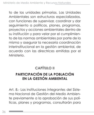36
Ministerio de Medio Ambiente y Recursos Naturales
to de las unidades primarias. Las Unidades
Ambientales son estructuras especializadas,
con funciones de supervisar, coordinar y dar
seguimiento a políticas, planes, programas,
proyectos y acciones ambientales dentro de
su institución y para velar por el cumplimien-
to de las normas ambientales por parte de la
misma y asegurar la necesaria coordinación
interinstitucional en la gestión ambiental, de
acuerdo con las directrices emitidas por el
Ministerio.
CAPÍTULO II
PARTICIPACIÓN DE LA POBLACIÓN
EN LA GESTIÓN AMBIENTAL
Art. 8.- Las instituciones integrantes del Siste-
ma Nacional de Gestión del Medio Ambien-
te previamente a la aprobación de sus polí-
ticas, planes y programas, consultarán para
 
