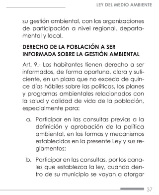 37
LEY DEL MEDIO AMBIENTE
su gestión ambiental, con las organizaciones
de participación a nivel regional, departa-
mental y local.
DERECHO DE LA POBLACIÓN A SER
INFORMADA SOBRE LA GESTIÓN AMBIENTAL
Art. 9.- Los habitantes tienen derecho a ser
informados, de forma oportuna, clara y sufi-
ciente, en un plazo que no exceda de quin-
ce días hábiles sobre las políticas, los planes
y programas ambientales relacionados con
la salud y calidad de vida de la población,
especialmente para:
a.	 Participar en las consultas previas a la
definición y aprobación de la política
ambiental, en las formas y mecanismos
establecidos en la presente Ley y sus re-
glamentos;
b.	 Participar en las consultas, por los cana-
les que establezca la ley, cuando den-
tro de su municipio se vayan a otorgar
 