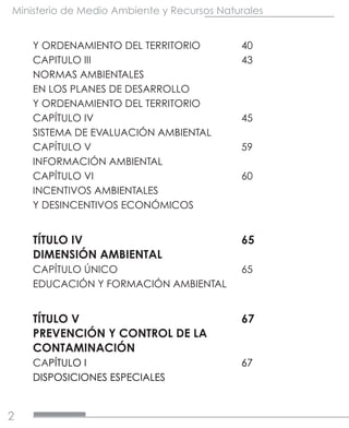 2
Ministerio de Medio Ambiente y Recursos Naturales
Y ORDENAMIENTO DEL TERRITORIO	 40
CAPITULO III			43
NORMAS AMBIENTALES
EN LOS PLANES DE DESARROLLO
Y ORDENAMIENTO DEL TERRITORIO	
CAPÍTULO IV			45
SISTEMA DE EVALUACIÓN AMBIENTAL	
CAPÍTULO V			59
INFORMACIÓN AMBIENTAL	
CAPÍTULO VI			60
INCENTIVOS AMBIENTALES
Y DESINCENTIVOS ECONÓMICOS	
TÍTULO IV				65
DIMENSIÓN AMBIENTAL	
CAPÍTULO ÚNICO			65
EDUCACIÓN Y FORMACIÓN AMBIENTAL	
TÍTULO V				67
PREVENCIÓN Y CONTROL DE LA	
CONTAMINACIÓN	
CAPÍTULO I			67
DISPOSICIONES ESPECIALES	
 