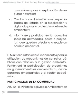 38
Ministerio de Medio Ambiente y Recursos Naturales
concesiones para la explotación de re-
cursos naturales;
c.	 Colaborar con las instituciones especia-
lizadas del Estado en la fiscalización y
vigilancia para la protección del medio
ambiente; y
d.	 Informarse y participar en las consultas
sobre las actividades, obras o proyec-
tos, que quedan afectarla o requieran
permiso ambiental.
El Ministerio establecerá lineamientos para la
utilización de mecanismos de consultas pú-
blicas con relación a la gestión ambiental.
Fomentará la participación de organismos
no gubernamentales ambientalistas, de or-
ganismos empresariales y el sector acadé-
mico.
PARTICIPACIÓN DE LA COMUNIDAD
Art. 10.- El Ministerio del Medio Ambiente y en
 
