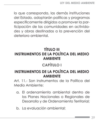 39
LEY DEL MEDIO AMBIENTE
lo que corresponda, las demás instituciones
del Estado, adoptarán políticas y programas
específicamente dirigidos a promover la par-
ticipación de las comunidades en activida-
des y obras destinadas a la prevención del
deterioro ambiental.
TÍTULO III
INSTRUMENTOS DE LA POLÍTICA DEL MEDIO
AMBIENTE
CAPÍTULO I
INSTRUMENTOS DE LA POLÍTICA DEL MEDIO
AMBIENTE
Art. 11.- Son instrumentos de la Política del
Medio Ambiente:
a.	 El ordenamiento ambiental dentro de
los Planes Nacionales o Regionales de
Desarrollo y de Ordenamiento Territorial;
b.	 La evaluación ambiental;
 