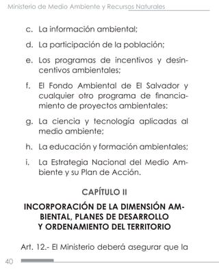 40
Ministerio de Medio Ambiente y Recursos Naturales
c.	 La información ambiental;
d.	 La participación de la población;
e.	 Los programas de incentivos y desin-
centivos ambientales;
f.	 El Fondo Ambiental de El Salvador y
cualquier otro programa de financia-
miento de proyectos ambientales:
g.	 La ciencia y tecnología aplicadas al
medio ambiente;
h.	 La educación y formación ambientales;
i.	 La Estrategia Nacional del Medio Am-
biente y su Plan de Acción.
CAPÍTULO II
INCORPORACIÓN DE LA DIMENSIÓN AM-
BIENTAL, PLANES DE DESARROLLO
Y ORDENAMIENTO DEL TERRITORIO
Art. 12.- El Ministerio deberá asegurar que la
 