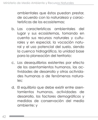42
Ministerio de Medio Ambiente y Recursos Naturales
ambientales que éstos puedan prestar,
de acuerdo con la naturaleza y carac-
terísticas de los ecosistemas;
b.	 Las características ambientales del
lugar y sus ecosistemas, tomando en
cuenta sus recursos naturales y cultu-
rales y en especial, la vocación natu-
ral y el uso potencial del suelo, siendo
la cuenca hidrográfica, la unidad base
para la planeación del territorio:
c.	 Los desequilibrios existentes por efecto
de los asentamientos humanos, las ac-
tividades de desarrollo y otras activida-
des humanas o de fenómenos natura-
les;
d.	 El equilibrio que debe existir entre asen-
tamientos humanos, actividades de
desarrollo, los factores demográficos y
medidas de conservación del medio
ambiente; y
 