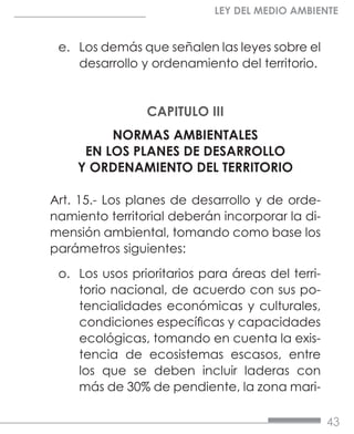 43
LEY DEL MEDIO AMBIENTE
e.	 Los demás que señalen las leyes sobre el
desarrollo y ordenamiento del territorio.
CAPITULO III
NORMAS AMBIENTALES
EN LOS PLANES DE DESARROLLO
Y ORDENAMIENTO DEL TERRITORIO
Art. 15.- Los planes de desarrollo y de orde-
namiento territorial deberán incorporar la di-
mensión ambiental, tomando como base los
parámetros siguientes:
o.	 Los usos prioritarios para áreas del terri-
torio nacional, de acuerdo con sus po-
tencialidades económicas y culturales,
condiciones específicas y capacidades
ecológicas, tomando en cuenta la exis-
tencia de ecosistemas escasos, entre
los que se deben incluir laderas con
más de 30% de pendiente, la zona mari-
 