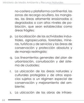 44
Ministerio de Medio Ambiente y Recursos Naturales
no-costera y plataforma continental, las
zonas de recarga acuífera, los mangla-
res, las áreas altamente erosionadas o
degradadas o con altos niveles de po-
blación, que sean establecidas como
áreas frágiles;
p.	 La localización de las actividades indus-
triales, agropecuarias, forestales, mine-
ras, turísticas y de servicios y las áreas de
conservación y protección absoluta y
de manejo restringido;
q.	 Los lineamientos generales del plan de
urbanización, conurbación y del siste-
ma de ciudades;
r.	 La ubicación de las áreas naturales y
culturales protegidas y de otros espa-
cios sujetos a un régimen especial de
conservación y mejoramiento del am-
biente;
s.	 La ubicación de las obras de infraes-
 