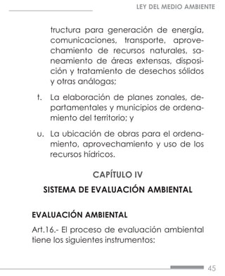 45
LEY DEL MEDIO AMBIENTE
tructura para generación de energía,
comunicaciones, transporte, aprove-
chamiento de recursos naturales, sa-
neamiento de áreas extensas, disposi-
ción y tratamiento de desechos sólidos
y otras análogas;
t.	 La elaboración de planes zonales, de-
partamentales y municipios de ordena-
miento del territorio; y
u.	 La ubicación de obras para el ordena-
miento, aprovechamiento y uso de los
recursos hídricos.
CAPÍTULO IV
SISTEMA DE EVALUACIÓN AMBIENTAL
EVALUACIÓN AMBIENTAL
Art.16.- El proceso de evaluación ambiental
tiene los siguientes instrumentos:
 