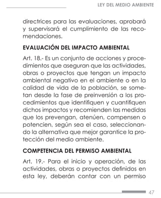 47
LEY DEL MEDIO AMBIENTE
directrices para las evaluaciones, aprobará
y supervisará el cumplimiento de las reco-
mendaciones.
EVALUACIÓN DEL IMPACTO AMBIENTAL
Art. 18.- Es un conjunto de acciones y proce-
dimientos que aseguran que las actividades,
obras o proyectos que tengan un impacto
ambiental negativo en el ambiente o en la
calidad de vida de la población, se some-
tan desde la fase de preinversión a los pro-
cedimientos que identifiquen y cuantifiquen
dichos impactos y recomienden las medidas
que los prevengan, atenúen, compensen o
potencien, según sea el caso, seleccionan-
do la alternativa que mejor garantice la pro-
tección del medio ambiente.
COMPETENCIA DEL PERMISO AMBIENTAL
Art. 19.- Para el inicio y operación, de las
actividades, obras o proyectos definidos en
esta ley, deberán contar con un permiso
 