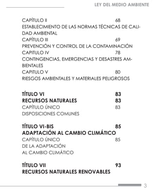 3
LEY DEL MEDIO AMBIENTE
CAPÍTULO II			68
ESTABLECIMIENTO DE LAS NORMAS TÉCNICAS DE CALI-
DAD AMBIENTAL	
CAPÍTULO III			69
PREVENCIÓN Y CONTROL DE LA CONTAMINACIÓN	
CAPITULO IV			78
CONTINGENCIAS, EMERGENCIAS Y DESASTRES AM-
BIENTALES	
CAPITULO V			80
RIESGOS AMBIENTALES Y MATERIALES PELIGROSOS	
TÍTULO VI				83
RECURSOS NATURALES		 83
CAPÍTULO ÚNICO			83
DISPOSICIONES COMUNES	
TÍTULO VI-BIS			85
ADAPTACIÓN AL CAMBIO CLIMÁTICO	
CAPÍTULO ÚNICO			85
DE LA ADAPTACIÓN
AL CAMBIO CLIMÁTICO	
TÍTULO VII			93
RECURSOS NATURALES RENOVABLES	
 