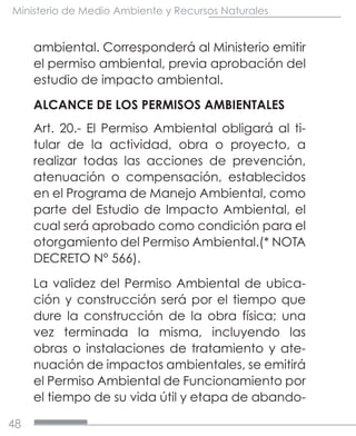 48
Ministerio de Medio Ambiente y Recursos Naturales
ambiental. Corresponderá al Ministerio emitir
el permiso ambiental, previa aprobación del
estudio de impacto ambiental.
ALCANCE DE LOS PERMISOS AMBIENTALES
Art. 20.- El Permiso Ambiental obligará al ti-
tular de la actividad, obra o proyecto, a
realizar todas las acciones de prevención,
atenuación o compensación, establecidos
en el Programa de Manejo Ambiental, como
parte del Estudio de Impacto Ambiental, el
cual será aprobado como condición para el
otorgamiento del Permiso Ambiental.(* NOTA
DECRETO N° 566).
La validez del Permiso Ambiental de ubica-
ción y construcción será por el tiempo que
dure la construcción de la obra física; una
vez terminada la misma, incluyendo las
obras o instalaciones de tratamiento y ate-
nuación de impactos ambientales, se emitirá
el Permiso Ambiental de Funcionamiento por
el tiempo de su vida útil y etapa de abando-
 