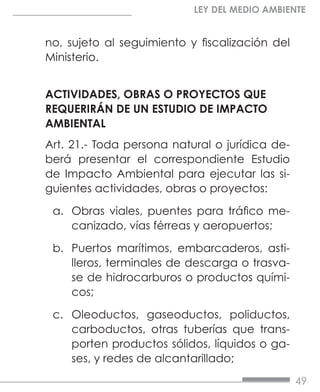 49
LEY DEL MEDIO AMBIENTE
no, sujeto al seguimiento y fiscalización del
Ministerio.
ACTIVIDADES, OBRAS O PROYECTOS QUE
REQUERIRÁN DE UN ESTUDIO DE IMPACTO
AMBIENTAL
Art. 21.- Toda persona natural o jurídica de-
berá presentar el correspondiente Estudio
de Impacto Ambiental para ejecutar las si-
guientes actividades, obras o proyectos:
a.	 Obras viales, puentes para tráfico me-
canizado, vías férreas y aeropuertos;
b.	 Puertos marítimos, embarcaderos, asti-
lleros, terminales de descarga o trasva-
se de hidrocarburos o productos quími-
cos;
c.	 Oleoductos, gaseoductos, poliductos,
carboductos, otras tuberías que trans-
porten productos sólidos, líquidos o ga-
ses, y redes de alcantarillado;
 