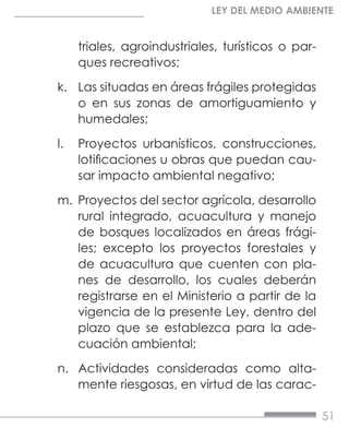 51
LEY DEL MEDIO AMBIENTE
triales, agroindustriales, turísticos o par-
ques recreativos;
k.	 Las situadas en áreas frágiles protegidas
o en sus zonas de amortiguamiento y
humedales;
l.	 Proyectos urbanísticos, construcciones,
lotificaciones u obras que puedan cau-
sar impacto ambiental negativo;
m.	 Proyectos del sector agrícola, desarrollo
rural integrado, acuacultura y manejo
de bosques localizados en áreas frági-
les; excepto los proyectos forestales y
de acuacultura que cuenten con pla-
nes de desarrollo, los cuales deberán
registrarse en el Ministerio a partir de la
vigencia de la presente Ley, dentro del
plazo que se establezca para la ade-
cuación ambiental;
n.	 Actividades consideradas como alta-
mente riesgosas, en virtud de las carac-
 
