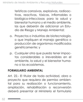 52
Ministerio de Medio Ambiente y Recursos Naturales
terísticas corrosivas, explosivas, radioac-
tivas, reactivas, tóxicas, inflamables o
biológico-infecciosas para la salud y
bienestar humano y el medio ambiente,
las que deberán de adicionar un Estu-
dio de Riesgo y Manejo Ambiental;
o.	 Proyectos o industrias de biotecnología,
o que impliquen el manejo genético o
producción de organismos modificados
genéticamente; y
p.	 Cualquier otra que pueda tener impac-
tos considerables o irreversibles en el
ambiente, la salud y el bienestar huma-
no o los ecosistemas.
FORMULARIO AMBIENTAL
Art. 22.- El titular de toda actividad, obra o
proyecto que requiera de permiso ambien-
tal para su realización o funcionamiento,
ampliación, rehabilitación o reconversión
deberá presentar al Ministerio el formulario
 