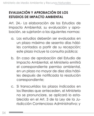 54
Ministerio de Medio Ambiente y Recursos Naturales
EVALUACIÓN Y APROBACIÓN DE LOS
ESTUDIOS DE IMPACTO AMBIENTAL
Art. 24.- La elaboración de los Estudios de
Impacto Ambiental, su evaluación y apro-
bación, se sujetarán a las siguientes normas:
a.	 Los estudios deberán ser evaluados en
un plazo máximo de sesenta días hábi-
les contados a partir de su recepción;
este plazo incluye la consulta pública;
b.	 En caso de aprobación del Estudio de
Impacto Ambiental, el Ministerio emitirá
el correspondiente permiso ambiental,
en un plazo no mayor de diez días hábi-
les después de notificada la resolución
correspondiente;
c.	 Si transcurridos los plazos indicados en
los literales que anteceden, el Ministerio
no se pronunciare, se aplicará lo esta-
blecido en el Art. 3 de la Ley de la Ju-
risdicción Contencioso Administrativo; y
 
