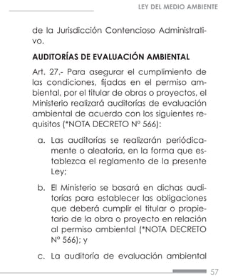 57
LEY DEL MEDIO AMBIENTE
de la Jurisdicción Contencioso Administrati-
vo.
AUDITORÍAS DE EVALUACIÓN AMBIENTAL
Art. 27.- Para asegurar el cumplimiento de
las condiciones, fijadas en el permiso am-
biental, por el titular de obras o proyectos, el
Ministerio realizará auditorías de evaluación
ambiental de acuerdo con los siguientes re-
quisitos (*NOTA DECRETO N° 566):
a.	 Las auditorías se realizarán periódica-
mente o aleatoria, en la forma que es-
tablezca el reglamento de la presente
Ley;
b.	 El Ministerio se basará en dichas audi-
torías para establecer las obligaciones
que deberá cumplir el titular o propie-
tario de la obra o proyecto en relación
al permiso ambiental (*NOTA DECRETO
N° 566); y
c.	 La auditoría de evaluación ambiental
 