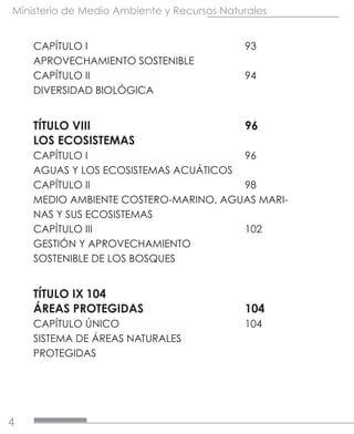 4
Ministerio de Medio Ambiente y Recursos Naturales
CAPÍTULO I			93
APROVECHAMIENTO SOSTENIBLE	
CAPÍTULO II			94
DIVERSIDAD BIOLÓGICA	
TÍTULO VIII			96
LOS ECOSISTEMAS	
CAPÍTULO I			96
AGUAS Y LOS ECOSISTEMAS ACUÁTICOS	
CAPÍTULO II			98
MEDIO AMBIENTE COSTERO-MARINO, AGUAS MARI-
NAS Y SUS ECOSISTEMAS
CAPÍTULO III			102
GESTIÓN Y APROVECHAMIENTO
SOSTENIBLE DE LOS BOSQUES	
TÍTULO IX	104
ÁREAS PROTEGIDAS		 104
CAPÍTULO ÚNICO			104
SISTEMA DE ÁREAS NATURALES	
PROTEGIDAS
	
 