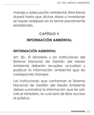 59
LEY DEL MEDIO AMBIENTE
manejo y adecuación ambiental. Esta fianza
durará hasta que dichas obras o inversiones
se hayan realizado en la forma previamente
establecida.
CAPÍTULO V
INFORMACIÓN AMBIENTAL
INFORMACIÓN AMBIENTAL
Art. 30.- El Ministerio y las instituciones del
Sistema Nacional de Gestión del Medio
Ambiente deberán recopilar, actualizar y
publicar la información ambiental que les
corresponda manejar.
Las instituciones que conforman el Sistema
Nacional de Gestión del Medio Ambiente
deben suministrar la información que les soli-
cite el Ministerio, la cual será de libre acceso
al público.
 