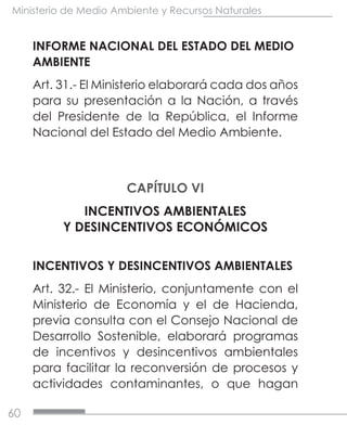 60
Ministerio de Medio Ambiente y Recursos Naturales
INFORME NACIONAL DEL ESTADO DEL MEDIO
AMBIENTE
Art. 31.- El Ministerio elaborará cada dos años
para su presentación a la Nación, a través
del Presidente de la República, el Informe
Nacional del Estado del Medio Ambiente.
CAPÍTULO VI
INCENTIVOS AMBIENTALES
Y DESINCENTIVOS ECONÓMICOS
INCENTIVOS Y DESINCENTIVOS AMBIENTALES
Art. 32.- El Ministerio, conjuntamente con el
Ministerio de Economía y el de Hacienda,
previa consulta con el Consejo Nacional de
Desarrollo Sostenible, elaborará programas
de incentivos y desincentivos ambientales
para facilitar la reconversión de procesos y
actividades contaminantes, o que hagan
 