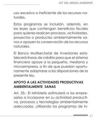61
LEY DEL MEDIO AMBIENTE
uso excesivo o ineficiente de los recursos na-
turales.
Estos programas se incluirán, además, en
las leyes que contengan beneficios fiscales
para quienes realicen procesos, actividades,
proyectos o productos ambientalmente sa-
nos o apoyen la conservación de los recursos
naturales.
El Banco Multisectorial de Inversiones esta-
blecerá líneas de crédito para que el sistema
financiero apoye a la pequeña, mediana y
microempresa, a fin de que puedan oportu-
namente adaptarse a las disposiciones de la
presente ley.
APOYO A LAS ACTIVIDADES PRODUCTIVAS
AMBIENTALMENTE SANAS
Art. 33.- El Ministerio estimulará a los empre-
sarios a incorporar en su actividad producti-
va, procesos y tecnologías ambientalmente
adecuadas, utilizando los programas de in-
 