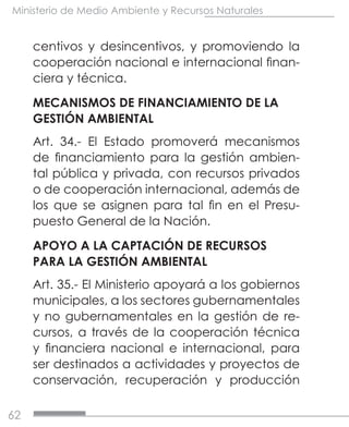 62
Ministerio de Medio Ambiente y Recursos Naturales
centivos y desincentivos, y promoviendo la
cooperación nacional e internacional finan-
ciera y técnica.
MECANISMOS DE FINANCIAMIENTO DE LA
GESTIÓN AMBIENTAL
Art. 34.- El Estado promoverá mecanismos
de financiamiento para la gestión ambien-
tal pública y privada, con recursos privados
o de cooperación internacional, además de
los que se asignen para tal fin en el Presu-
puesto General de la Nación.
APOYO A LA CAPTACIÓN DE RECURSOS
PARA LA GESTIÓN AMBIENTAL
Art. 35.- El Ministerio apoyará a los gobiernos
municipales, a los sectores gubernamentales
y no gubernamentales en la gestión de re-
cursos, a través de la cooperación técnica
y financiera nacional e internacional, para
ser destinados a actividades y proyectos de
conservación, recuperación y producción
 