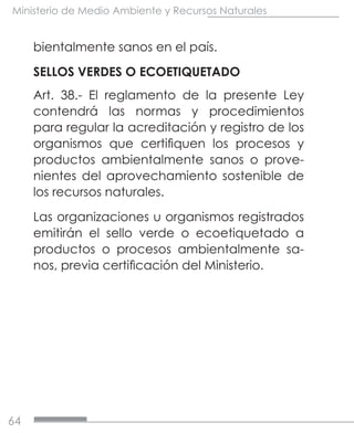 64
Ministerio de Medio Ambiente y Recursos Naturales
bientalmente sanos en el país.
SELLOS VERDES O ECOETIQUETADO
Art. 38.- El reglamento de la presente Ley
contendrá las normas y procedimientos
para regular la acreditación y registro de los
organismos que certifiquen los procesos y
productos ambientalmente sanos o prove-
nientes del aprovechamiento sostenible de
los recursos naturales.
Las organizaciones u organismos registrados
emitirán el sello verde o ecoetiquetado a
productos o procesos ambientalmente sa-
nos, previa certificación del Ministerio.
 