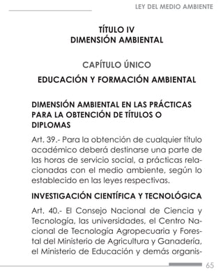 65
LEY DEL MEDIO AMBIENTE
TÍTULO IV
DIMENSIÓN AMBIENTAL
CAPÍTULO ÚNICO
EDUCACIÓN Y FORMACIÓN AMBIENTAL
DIMENSIÓN AMBIENTAL EN LAS PRÁCTICAS
PARA LA OBTENCIÓN DE TÍTULOS O
DIPLOMAS
Art. 39.- Para la obtención de cualquier título
académico deberá destinarse una parte de
las horas de servicio social, a prácticas rela-
cionadas con el medio ambiente, según lo
establecido en las leyes respectivas.
INVESTIGACIÓN CIENTÍFICA Y TECNOLÓGICA
Art. 40.- El Consejo Nacional de Ciencia y
Tecnología, las universidades, el Centro Na-
cional de Tecnología Agropecuaria y Fores-
tal del Ministerio de Agricultura y Ganadería,
el Ministerio de Educación y demás organis-
 