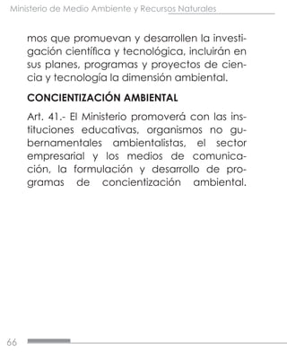 66
Ministerio de Medio Ambiente y Recursos Naturales
mos que promuevan y desarrollen la investi-
gación científica y tecnológica, incluirán en
sus planes, programas y proyectos de cien-
cia y tecnología la dimensión ambiental.
CONCIENTIZACIÓN AMBIENTAL
Art. 41.- El Ministerio promoverá con las ins-
tituciones educativas, organismos no gu-
bernamentales ambientalistas, el sector
empresarial y los medios de comunica-
ción, la formulación y desarrollo de pro-
gramas de concientización ambiental.
 