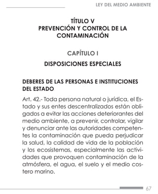 67
LEY DEL MEDIO AMBIENTE
TÍTULO V
PREVENCIÓN Y CONTROL DE LA
CONTAMINACIÓN
CAPÍTULO I
DISPOSICIONES ESPECIALES
DEBERES DE LAS PERSONAS E INSTITUCIONES
DEL ESTADO
Art. 42.- Toda persona natural o jurídica, el Es-
tado y sus entes descentralizados están obli-
gados a evitar las acciones deteriorantes del
medio ambiente, a prevenir, controlar, vigilar
y denunciar ante las autoridades competen-
tes la contaminación que pueda perjudicar
la salud, la calidad de vida de la población
y los ecosistemas, especialmente las activi-
dades que provoquen contaminación de la
atmósfera, el agua, el suelo y el medio cos-
tero marino.
 