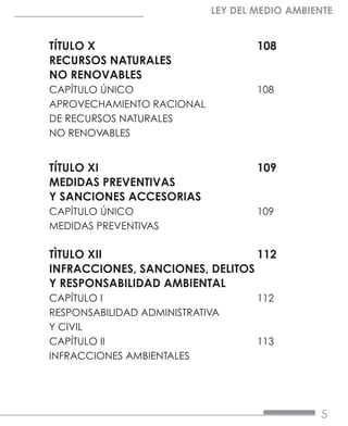 5
LEY DEL MEDIO AMBIENTE
TÍTULO X				108
RECURSOS NATURALES
NO RENOVABLES	
CAPÍTULO ÚNICO			108
APROVECHAMIENTO RACIONAL
DE RECURSOS NATURALES
NO RENOVABLES	
TÍTULO XI				109
MEDIDAS PREVENTIVAS
Y SANCIONES ACCESORIAS	
CAPÍTULO ÚNICO			109
MEDIDAS PREVENTIVAS	
TÌTULO XII			112
INFRACCIONES, SANCIONES, DELITOS 	
Y RESPONSABILIDAD AMBIENTAL	
CAPÍTULO I			112
RESPONSABILIDAD ADMINISTRATIVA
Y CIVIL	
CAPÍTULO II			113
INFRACCIONES AMBIENTALES	
 