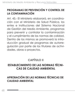 68
Ministerio de Medio Ambiente y Recursos Naturales
PROGRAMAS DE PREVENCIÓN Y CONTROL DE
LA CONTAMINACIÓN
Art. 43.- El Ministerio elaborará, en coordina-
ción con el Ministerio de Salud Pública, los
entes e instituciones del Sistema Nacional
de Gestión del Medio Ambiente, programas
para prevenir y controlar la contaminación
y el cumplimiento de las normas de calidad.
Dentro de los mismos se promoverá la intro-
ducción gradual de programas de autorre-
gulación por parte de los titulares de activi-
dades, obras o proyectos.
CAPÍTULO II
ESTABLECIMIENTO DE LAS NORMAS TÉCNI-
CAS DE CALIDAD AMBIENTAL
APROBACIÓN DE LAS NORMAS TÉCNICAS DE
CALIDAD AMBIENTAL
 