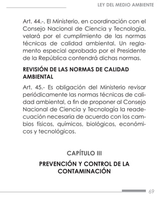 69
LEY DEL MEDIO AMBIENTE
Art. 44.-. El Ministerio, en coordinación con el
Consejo Nacional de Ciencia y Tecnología,
velará por el cumplimiento de las normas
técnicas de calidad ambiental. Un regla-
mento especial aprobado por el Presidente
de la República contendrá dichas normas.
REVISIÓN DE LAS NORMAS DE CALIDAD
AMBIENTAL
Art. 45.- Es obligación del Ministerio revisar
periódicamente las normas técnicas de cali-
dad ambiental, a fin de proponer al Consejo
Nacional de Ciencia y Tecnología la reade-
cuación necesaria de acuerdo con los cam-
bios físicos, químicos, biológicos, económi-
cos y tecnológicos.
CAPÍTULO III
PREVENCIÓN Y CONTROL DE LA
CONTAMINACIÓN
 