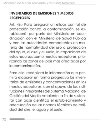 70
Ministerio de Medio Ambiente y Recursos Naturales
INVENTARIOS DE EMISIONES Y MEDIOS
RECEPTORES
Art. 46.- Para asegurar un eficaz control de
protección contra la contaminación, se es-
tablecerá, por parte del Ministerio en coor-
dinación con el Ministerio de Salud Pública
y con las autoridades competentes en ma-
teria de normatividad del uso o protección
del agua, el aire y el suelo, la capacidad de
estos recursos como medios receptores, prio-
rizando las zonas del país más afectadas por
la contaminación.
Para ello, recopilará la información que per-
mita elaborar en forma progresiva los inven-
tarios de emisiones y concentraciones en los
medios receptores, con el apoyo de las insti-
tuciones integrantes del Sistema Nacional de
Gestión del Medio Ambiente, a fin de susten-
tar con base científica el establecimiento y
adecuación de las normas técnicas de cali-
dad del aire, el agua y el suelo.
 
