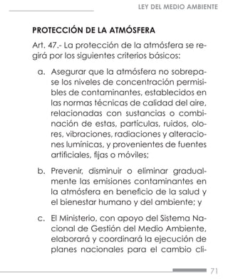 71
LEY DEL MEDIO AMBIENTE
PROTECCIÓN DE LA ATMÓSFERA
Art. 47.- La protección de la atmósfera se re-
girá por los siguientes criterios básicos:
a.	 Asegurar que la atmósfera no sobrepa-
se los niveles de concentración permisi-
bles de contaminantes, establecidos en
las normas técnicas de calidad del aire,
relacionadas con sustancias o combi-
nación de estas, partículas, ruidos, olo-
res, vibraciones, radiaciones y alteracio-
nes lumínicas, y provenientes de fuentes
artificiales, fijas o móviles;
b.	 Prevenir, disminuir o eliminar gradual-
mente las emisiones contaminantes en
la atmósfera en beneficio de la salud y
el bienestar humano y del ambiente; y
c.	 El Ministerio, con apoyo del Sistema Na-
cional de Gestión del Medio Ambiente,
elaborará y coordinará la ejecución de
planes nacionales para el cambio cli-
 