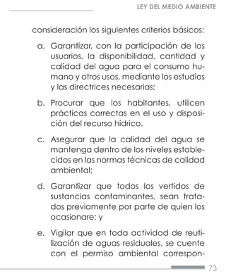 73
LEY DEL MEDIO AMBIENTE
consideración los siguientes criterios básicos:
a.	 Garantizar, con la participación de los
usuarios, la disponibilidad, cantidad y
calidad del agua para el consumo hu-
mano y otros usos, mediante los estudios
y las directrices necesarias;
b.	 Procurar que los habitantes, utilicen
prácticas correctas en el uso y disposi-
ción del recurso hídrico.
c.	 Asegurar que la calidad del agua se
mantenga dentro de los niveles estable-
cidos en las normas técnicas de calidad
ambiental;
d.	 Garantizar que todos los vertidos de
sustancias contaminantes, sean trata-
dos previamente por parte de quien los
ocasionare; y
e.	 Vigilar que en toda actividad de reuti-
lización de aguas residuales, se cuente
con el permiso ambiental correspon-
 