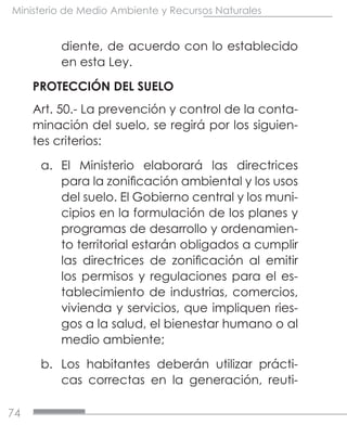 74
Ministerio de Medio Ambiente y Recursos Naturales
diente, de acuerdo con lo establecido
en esta Ley.
PROTECCIÓN DEL SUELO
Art. 50.- La prevención y control de la conta-
minación del suelo, se regirá por los siguien-
tes criterios:
a.	 El Ministerio elaborará las directrices
para la zonificación ambiental y los usos
del suelo. El Gobierno central y los muni-
cipios en la formulación de los planes y
programas de desarrollo y ordenamien-
to territorial estarán obligados a cumplir
las directrices de zonificación al emitir
los permisos y regulaciones para el es-
tablecimiento de industrias, comercios,
vivienda y servicios, que impliquen ries-
gos a la salud, el bienestar humano o al
medio ambiente;
b.	 Los habitantes deberán utilizar prácti-
cas correctas en la generación, reuti-
 