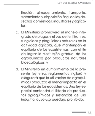 75
LEY DEL MEDIO AMBIENTE
lización, almacenamiento, transporte,
tratamiento y disposición final de los de-
sechos domésticos, industriales y agríco-
las;
c.	 El Ministerio promoverá el manejo inte-
grado de plagas y el uso de fertilizantes,
fungicidas y plaguicidas naturales en la
actividad agrícola, que mantengan el
equilibrio de los ecosistemas, con el fin
de lograr la sustitución gradual de los
agroquímicos por productos naturales
bioecológicos; y
d.	 El Ministerio en cumplimiento de la pre-
sente ley y sus reglamentos vigilará y
asegurará que la utilización de agroquí-
micos produzca el menor impacto en el
equilibrio de los ecosistemas. Una ley es-
pecial contendrá el listado de produc-
tos agroquímicos y sustancias de uso
industrial cuyo uso quedará prohibido.
 