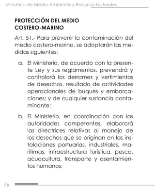 76
Ministerio de Medio Ambiente y Recursos Naturales
PROTECCIÓN DEL MEDIO
COSTERO-MARINO
Art. 51.- Para prevenir la contaminación del
medio costero-marino, se adoptarán las me-
didas siguientes:
a.	 El Ministerio, de acuerdo con la presen-
te Ley y sus reglamentos, prevendrá y
controlará los derrames y vertimientos
de desechos, resultado de actividades
operacionales de buques y embarca-
ciones; y de cualquier sustancia conta-
minante;
b.	 El Ministerio, en coordinación con las
autoridades competentes, elaborará
las directrices relativas al manejo de
los desechos que se originan en las ins-
talaciones portuarias, industriales, ma-
rítimas, infraestructura turística, pesca,
acuacultura, transporte y asentamien-
tos humanos;
 