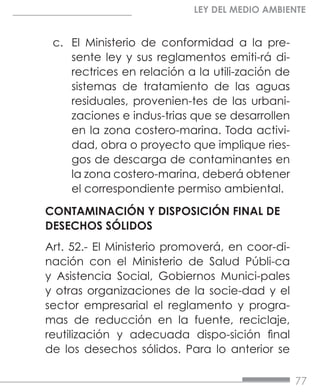 77
LEY DEL MEDIO AMBIENTE
c.	 El Ministerio de conformidad a la pre-
sente ley y sus reglamentos emiti-rá di-
rectrices en relación a la utili-zación de
sistemas de tratamiento de las aguas
residuales, provenien-tes de las urbani-
zaciones e indus-trias que se desarrollen
en la zona costero-marina. Toda activi-
dad, obra o proyecto que implique ries-
gos de descarga de contaminantes en
la zona costero-marina, deberá obtener
el correspondiente permiso ambiental.
CONTAMINACIÓN Y DISPOSICIÓN FINAL DE
DESECHOS SÓLIDOS
Art. 52.- El Ministerio promoverá, en coor-di-
nación con el Ministerio de Salud Públi-ca
y Asistencia Social, Gobiernos Munici-pales
y otras organizaciones de la socie-dad y el
sector empresarial el reglamento y progra-
mas de reducción en la fuente, reciclaje,
reutilización y adecuada dispo-sición final
de los desechos sólidos. Para lo anterior se
 